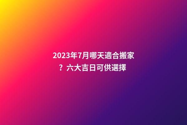 2023年7月哪天適合搬家？六大吉日可供選擇